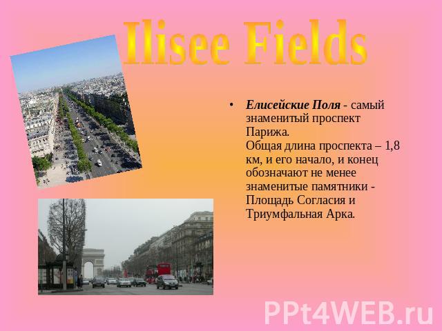 Ilisee Fields Елисейские Поля - самый знаменитый проспект Парижа.Общая длина проспекта – 1,8 км, и его начало, и конец обозначают не менее знаменитые памятники - Площадь Согласия и Триумфальная Арка.