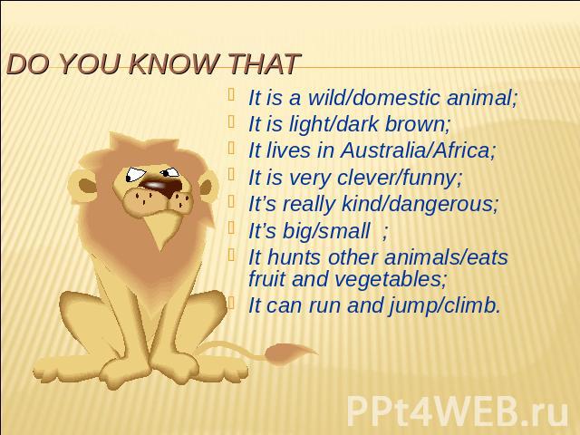 Do you know that It is a wild/domestic animal;It is light/dark brown;It lives in Australia/Africa;It is very clever/funny;It’s really kind/dangerous;It’s big/small ;It hunts other animals/eats fruit and vegetables;It can run and jump/climb.