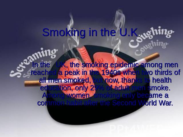 Smoking in the U.K. In the UK, the smoking epidemic among men reached a peak in the 1940s when two thirds of all men smoked, but now, thanks to health education, only 29% of adult men smoke. Among women, smoking only became a common habit after the …