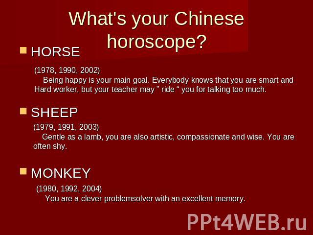 What's your Chinese horoscope?HORSESHEEPMONKEY (1978, 1990, 2002) Being happy is your main goal. Everybody knows that you are smart and Hard worker, but your teacher may ” ride “ you for talking too much. (1979, 1991, 2003) Gentle as a lamb, you are…
