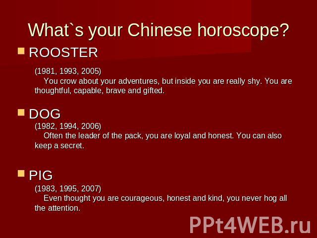 What`s your Chinese horoscope?ROOSTERDOGPIG (1981, 1993, 2005) You crow about your adventures, but inside you are really shy. You are thoughtful, capable, brave and gifted. (1982, 1994, 2006) Often the leader of the pack, you are loyal and honest. Y…