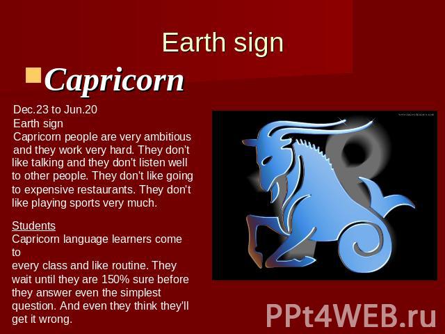 Earth signCapricorn Dec.23 to Jun.20Earth sign Capricorn people are very ambitiousand they work very hard. They don't like talking and they don't listen wellto other people. They don't like goingto expensive restaurants. They don'tlike playing sport…