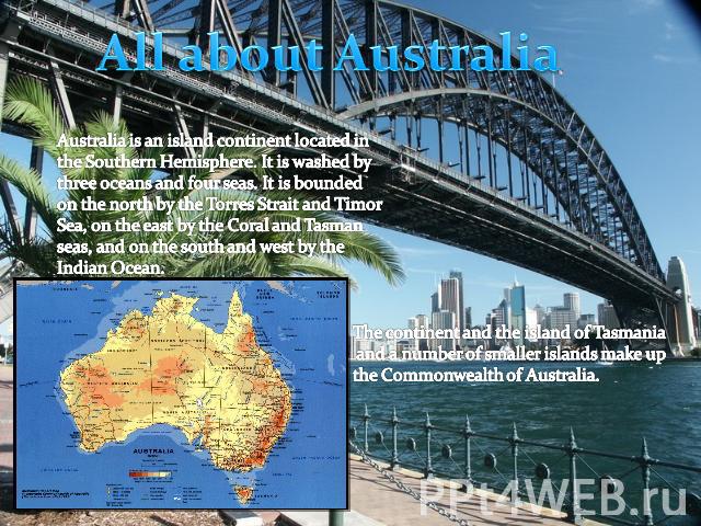All about Australia Australia is an island continent located in the Southern Hemisphere. It is washed by three oceans and four seas. It is bounded on the north by the Torres Strait and Timor Sea, on the east by the Coral and Tasman seas, and on the …