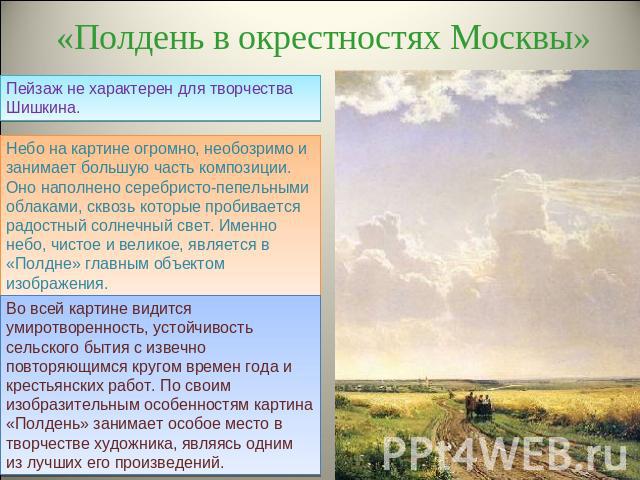 «Полдень в окрестностях Москвы» Пейзаж не характерен для творчества Шишкина. Небо на картине огромно, необозримо и занимает большую часть композиции. Оно наполнено серебристо-пепельными облаками, сквозь которые пробивается радостный солнечный свет. …