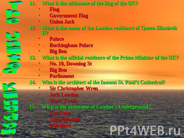 What is the nickname of the flag of the UK?FlagGovernment FlagUnion JackWhat is the name of the London residence of Queen Elisabeth II?PalaceBuckingham PalaceBig BenWhat is the official residence of the Prime Minister of the UK?No. 10, Downing StBig…