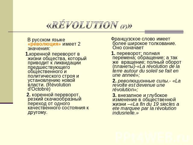 «révolution (f)» В русском языке «революция» имеет 2 значения: 1.коренной переворот в жизни общества, который приводит к ликвидации предшествующего общественного и политического строя и установлению новой власти. (Révolution d'Octobre) 2. коренной п…
