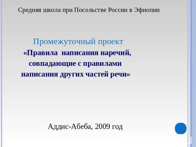 Средняя школа при Посольстве России в Эфиопии Промежуточный проект «Правила написания наречий, совпадающие с правилами написания других частей речи» Аддис-Абеба, 2009 год