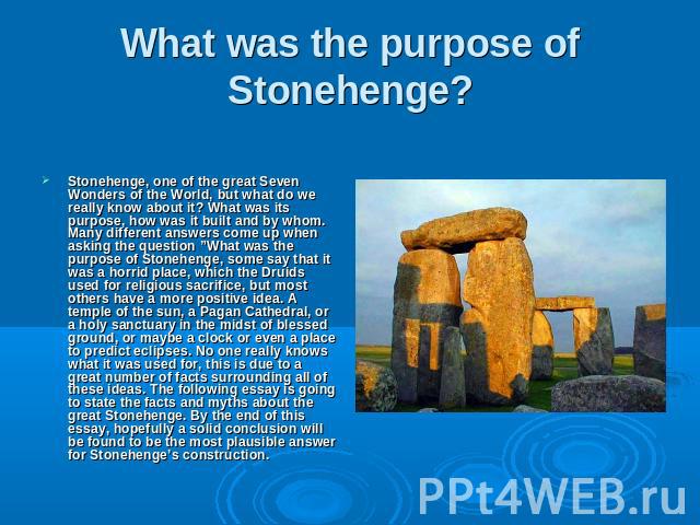 What was the purpose of Stonehenge? Stonehenge, one of the great Seven Wonders of the World, but what do we really know about it? What was its purpose, how was it built and by whom. Many different answers come up when asking the question ”What was t…