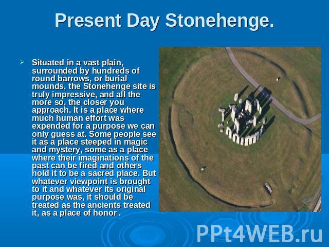 Situated in a vast plain, surrounded by hundreds of round barrows, or burial mounds, the Stonehenge site is truly impressive, and all the more so, the closer you approach. It is a place where much human effort was expended for a purpose we can only …