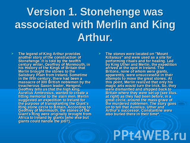 Version 1. Stonehenge was associated with Merlin and King Arthur. The legend of King Arthur provides another story of the construction of Stonehenge. It is told by the twelfth century writer, Geoffrey of Monmouth, in his History of the Kings of Brit…