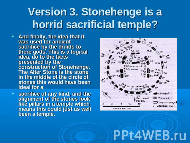 Version 3. Stonehenge is a horrid sacrificial temple? And finally, the idea that it was used for ancient sacrifice by the druids to there gods. This is a logical idea, do to the facts presented by the construction of Stonehenge. The Alter Stone is t…