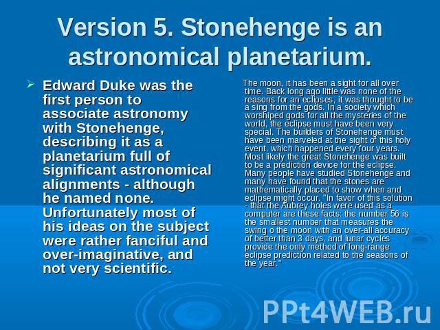 Version 5. Stonehenge is an astronomical planetarium. Edward Duke was the first person to associate astronomy with Stonehenge, describing it as a planetarium full of significant astronomical alignments - although he named none. Unfortunately most of…