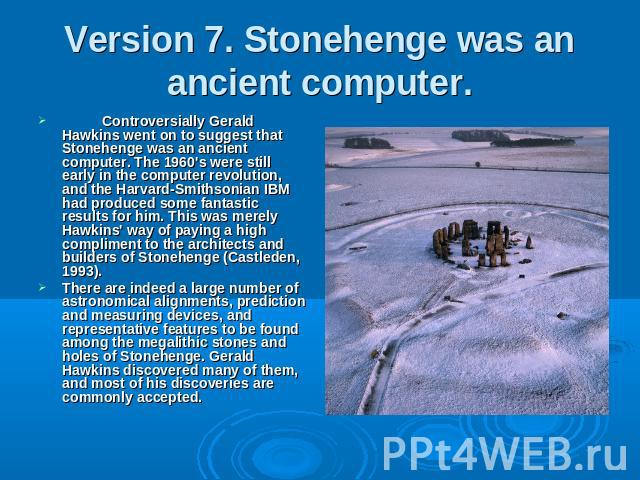 Version 7. Stonehenge was an ancient computer. Controversially Gerald Hawkins went on to suggest that Stonehenge was an ancient computer. The 1960's were still early in the computer revolution, and the Harvard-Smithsonian IBM had produced some fanta…