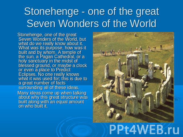 Stonehenge - one of the great Seven Wonders of the World Stonehenge, one of the great Seven Wonders of the World, but what do we really know about it. What was its purpose, how was it built and by whom. A temple of the sun, a Pagan Cathedral, or a h…
