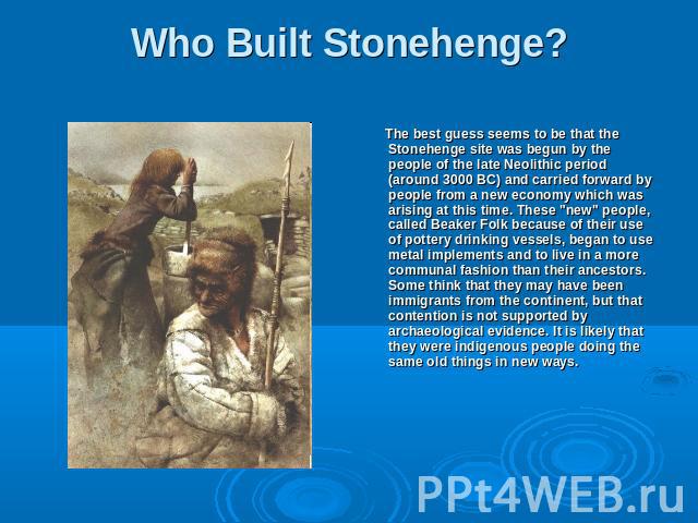 Who Built Stonehenge? The best guess seems to be that the Stonehenge site was begun by the people of the late Neolithic period (around 3000 BC) and carried forward by people from a new economy which was arising at this time. These 
