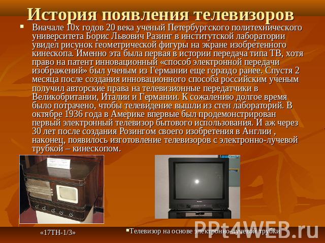 История появления телевизоров Вначале 10х годов 20 века ученый Петербургского политехнического университета Борис Львович Разинг в институтской лаборатории увидел рисунок геометрической фигуры на экране изобретенного кинескопа. Именно эта была перва…
