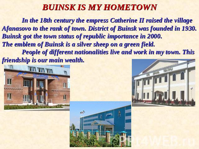BUINSK IS MY HOMETOWNIn the 18th century the empress Catherine II raised the village Afanasovo to the rank of town. District of Buinsk was founded in 1930. Buinsk got the town status of republic importance in 2000. The emblem of Buinsk is a silver s…