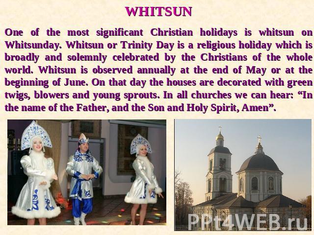 WHITSUNOne of the most significant Christian holidays is whitsun on Whitsunday. Whitsun or Trinity Day is a religious holiday which is broadly and solemnly celebrated by the Christians of the whole world. Whitsun is observed annually at the end of M…