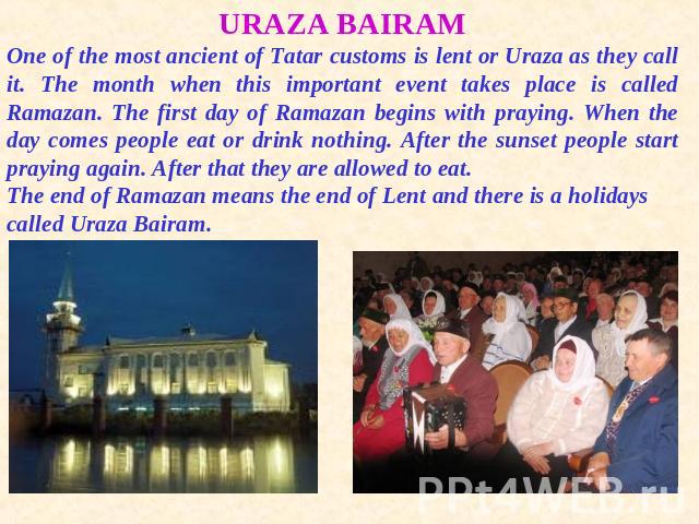 URAZA BAIRAMOne of the most ancient of Tatar customs is lent or Uraza as they call it. The month when this important event takes place is called Ramazan. The first day of Ramazan begins with praying. When the day comes people eat or drink nothing. A…