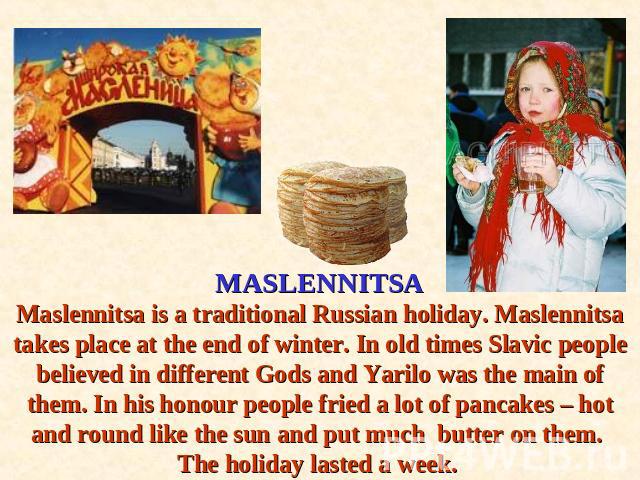 MASLENNITSAMaslennitsa is a traditional Russian holiday. Maslennitsa takes place at the end of winter. In old times Slavic people believed in different Gods and Yarilo was the main of them. In his honour people fried a lot of pancakes – hot and roun…