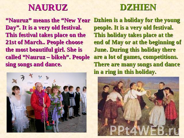 NAURUZ“Nauruz” means the “New Year Day”. It is a very old festival.This festival takes place on the 21st of March.. People choose the most beautiful girl. She is called “Nauruz – bikeh”. People sing songs and dance. DZHIENDzhien is a holiday for the…
