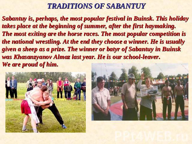 TRADITIONS OF SABANTUYSabantuy is, perhaps, the most popular festival in Buinsk. This holiday takes place at the beginning of summer, after the first haymaking. The most exiting are the horse races. The most popular competition is the national wrest…