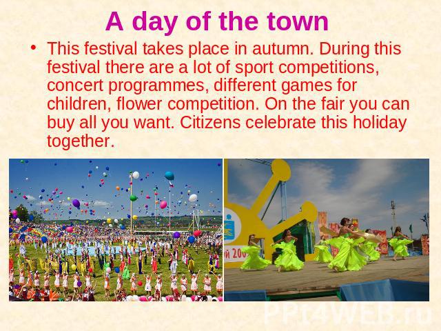 This festival takes place in autumn. During this festival there are a lot of sport competitions, concert programmes, different games for children, flower competition. On the fair you can buy all you want. Citizens celebrate this holiday together.