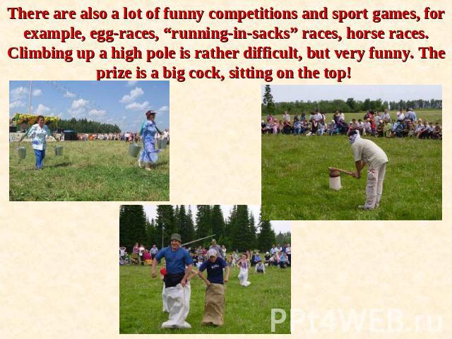 There are also a lot of funny competitions and sport games, for example, egg-races, “running-in-sacks” races, horse races. Climbing up a high pole is rather difficult, but very funny. The prize is a big cock, sitting on the top!