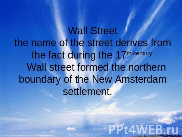 Wall Streetthe name of the street derives from the fact during the 17th century, Wall street formed the northern boundary of the New Amsterdam settlement.