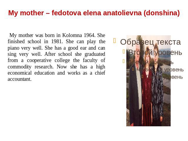My mother – fedotova elena anatolievna (donshina) My mother was born in Kolomna 1964. She finished school in 1981. She can play the piano very well. She has a good ear and can sing very well. After school she graduated from a cooperative college the…
