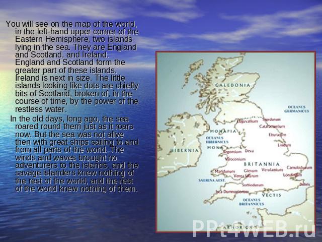 You will see on the map of the world, in the left-hand upper corner of the Eastern Hemisphere, two islands lying in the sea. They are England and Scotland, and Ireland. England and Scotland form the greater part of these islands. Ireland is next in …