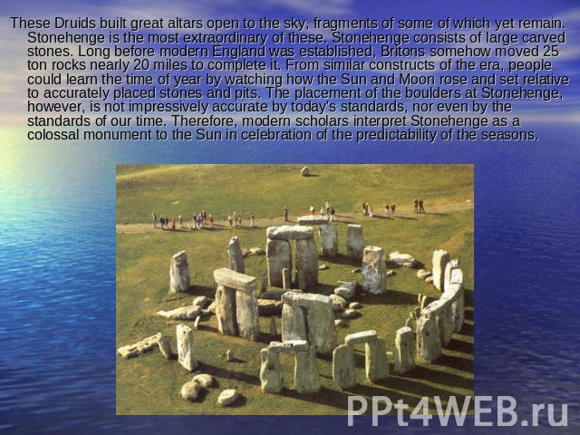 These Druids built great altars open to the sky, fragments of some of which yet remain. Stonehenge is the most extraordinary of these. Stonehenge consists of large carved stones. Long before modern England was established, Britons somehow moved 25 t…