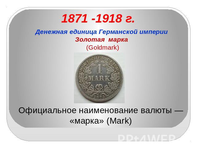 1871 -1918 г. Денежная единица Германской империиЗолотая марка (Goldmark) Официальное наименование валюты — «марка» (Mark)
