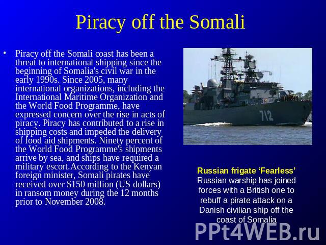 Piracy off the Somali Piracy off the Somali coast has been a threat to international shipping since the beginning of Somalia's civil war in the early 1990s. Since 2005, many international organizations, including the International Maritime Organizat…