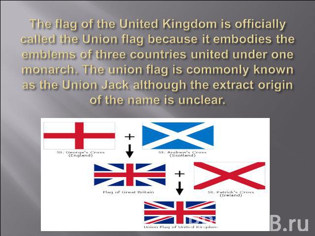The flag of the United Kingdom is officially called the Union flag because it embodies the emblems of three countries united under one monarch. The union flag is commonly known as the Union Jack although the extract origin of the name is unclear.