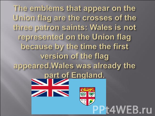 The emblems that appear on the Union flag are the crosses of the three patron saints: Wales is not represented on the Union flag because by the time the first version of the flag appeared,Wales was already the part of England.