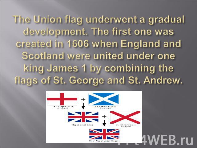 The Union flag underwent a gradual development. The first one was created in 1606 when England and Scotland were united under one king James 1 by combining the flags of St. George and St. Andrew.