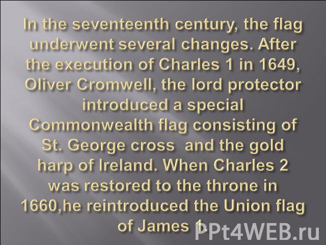 In the seventeenth century, the flag underwent several changes. After the execution of Charles 1 in 1649, Oliver Cromwell, the lord protector introduced a special Commonwealth flag consisting of St. George cross and the gold harp of Ireland. When Ch…