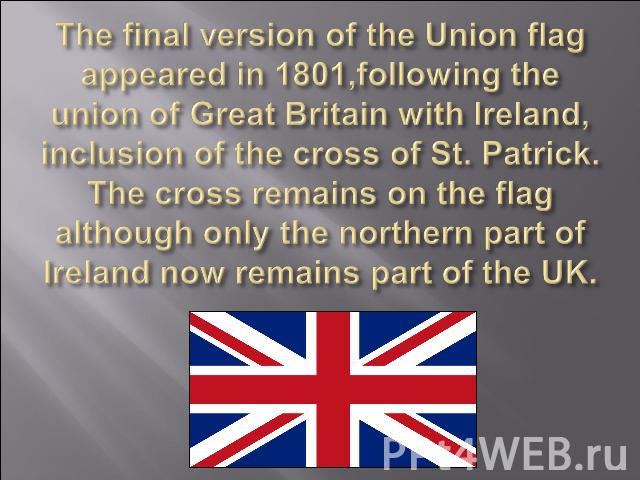 The final version of the Union flag appeared in 1801,following the union of Great Britain with Ireland, inclusion of the cross of St. Patrick. The cross remains on the flag although only the northern part of Ireland now remains part of the UK.