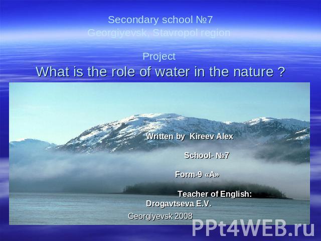 Secondary school №7Georgiyevsk, Stavropol region Project What is the role of water in the nature ? Written by Kireev Alex School- №7 Form-9 «А» Teacher of English: Drogavtseva E.V.