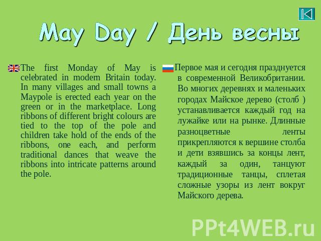 May Day / День весны The first Monday of May is celebrated in modern Britain today. In many villages and small towns a Maypole is erected each year on the green or in the marketplace. Long ribbons of different bright colours are tied to the top of t…