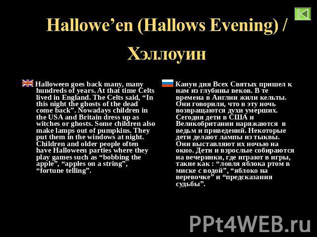 Hallowe’en (Hallows Evening) / Хэллоуин Halloween goes back many, many hundreds of years. At that time Celts lived in England. The Celts said, “In this night the ghosts of the dead come back”. Nowadays children in the USA and Britain dress up as wit…