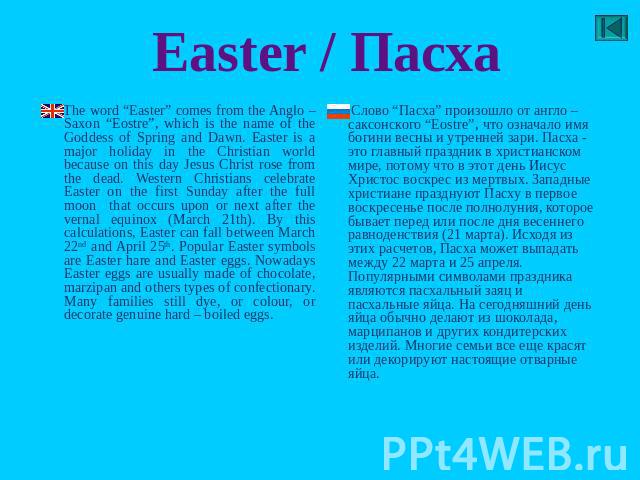 Easter / Пасха Тhe word “Easter” comes from the Anglo – Saxon “Eostre”, which is the name of the Goddess of Spring and Dawn. Easter is a major holiday in the Christian world because on this day Jesus Christ rose from the dead. Western Christians cel…