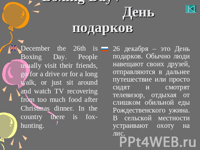 Boxing Day / День подарков December the 26th is Boxing Day. People usually visit their friends, go for a drive or for a long walk, or just sit around and watch TV recovering from too much food after Christmas dinner. In the country there is fox-hunt…