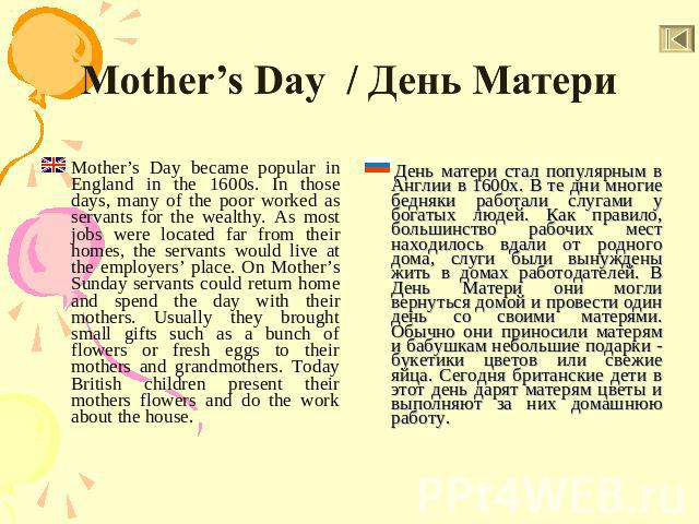 Mother’s Day / День Матери Mother’s Day became popular in England in the 1600s. In those days, many of the poor worked as servants for the wealthy. As most jobs were located far from their homes, the servants would live at the employers’ place. On M…