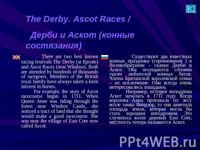 The Derby. Ascot Races / Дерби и Аскот (конные состязания) There are two best known racing festivals The Derby (at Epsom) and Ascot Races (near Windsor). Both are attended by hundreds of thousands of racegoers. Members of the British royal family ha…