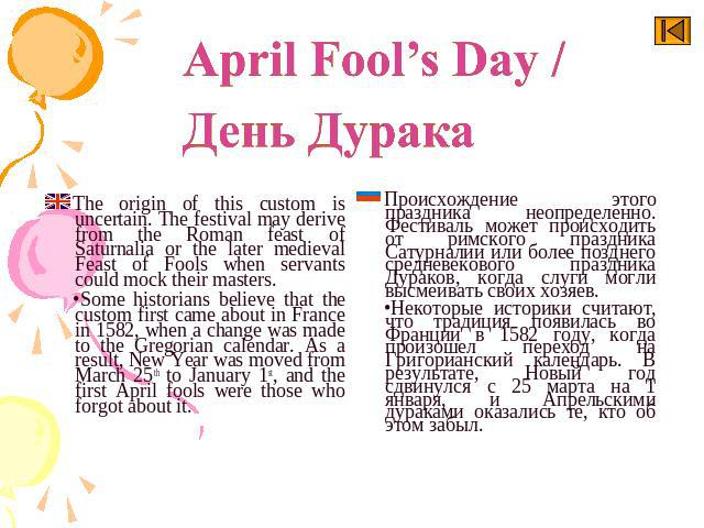 April Fool’s Day / День Дурака The origin of this custom is uncertain. The festival may derive from the Roman feast of Saturnalia or the later medieval Feast of Fools when servants could mock their masters.Some historians believe that the custom fir…