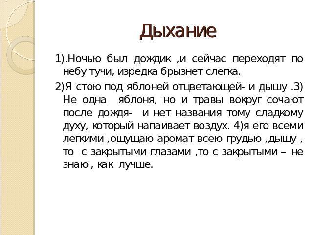 Дыхание 1).Ночью был дождик ,и сейчас переходят по небу тучи, изредка брызнет слегка.2)Я стою под яблоней отцветающей- и дышу .3) Не одна яблоня, но и травы вокруг сочают после дождя- и нет названия тому сладкому духу, который напаивает воздух. 4)я …