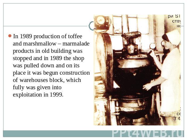 In 1989 production of toffee and marshmallow – marmalade products in old building was stopped and in 1989 the shop was pulled down and on its place it was begun construction of warehouses block, which fully was given into exploitation in 1999.