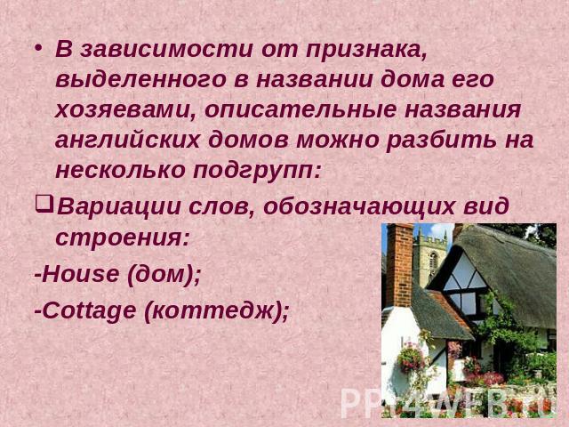 В зависимости от признака, выделенного в названии дома его хозяевами, описательные названия английских домов можно разбить на несколько подгрупп:Вариации слов, обозначающих вид строения:-House (дом);-Cottage (коттедж);